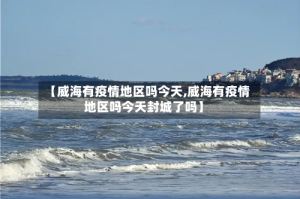 【威海有疫情地区吗今天,威海有疫情地区吗今天封城了吗】