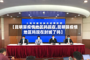 【昆明算疫情地区吗现在,昆明算疫情地区吗现在封城了吗】