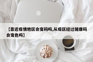 【靠近疫情地区会变码吗,从疫区经过健康码会变色吗】