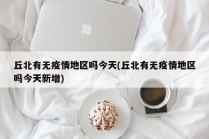 丘北有无疫情地区吗今天(丘北有无疫情地区吗今天新增)