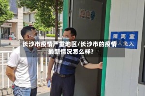 长沙市疫情严重地区/长沙市的疫情最新情况怎么样?