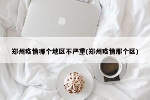 郑州疫情哪个地区不严重(郑州疫情那个区)