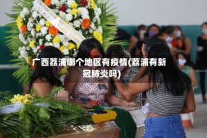 广西荔浦哪个地区有疫情(荔浦有新冠肺炎吗)