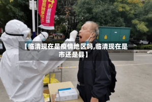 【临清现在是疫情地区吗,临清现在是市还是县】