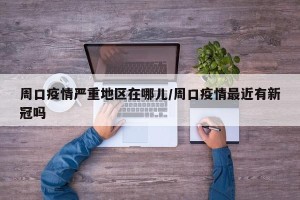 周口疫情严重地区在哪儿/周口疫情最近有新冠吗