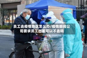员工去疫情地区怎么办/疫情期间公司要求员工出差可以不去吗