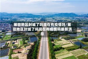 莆田地区封城了吗现在有疫情吗/莆田地区封城了吗现在有疫情吗最新消息