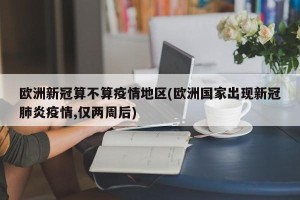 欧洲新冠算不算疫情地区(欧洲国家出现新冠肺炎疫情,仅两周后)
