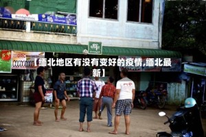 【缅北地区有没有变好的疫情,缅北最新】