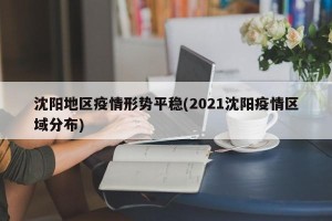 沈阳地区疫情形势平稳(2021沈阳疫情区域分布)