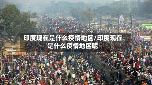 印度现在是什么疫情地区/印度现在是什么疫情地区呢-第2张图片