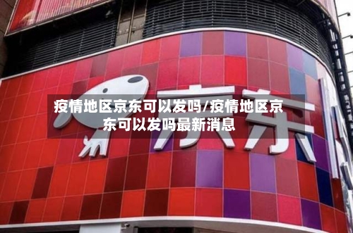 疫情地区京东可以发吗/疫情地区京东可以发吗最新消息-第1张图片
