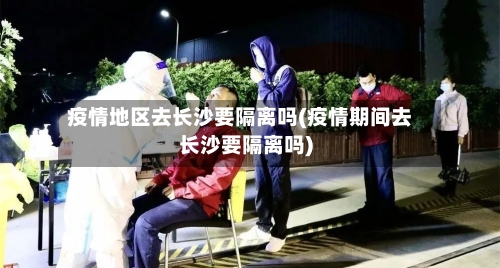 疫情地区去长沙要隔离吗(疫情期间去长沙要隔离吗)-第1张图片