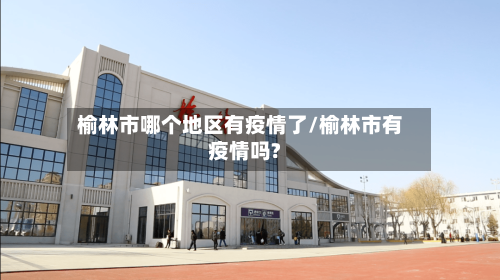 榆林市哪个地区有疫情了/榆林市有疫情吗?-第2张图片