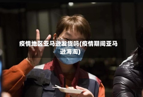 疫情地区亚马逊发货吗(疫情期间亚马逊海淘)-第1张图片