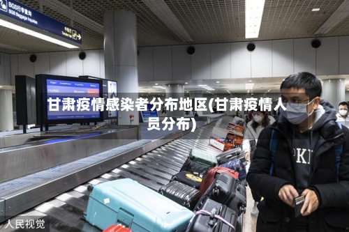 甘肃疫情感染者分布地区(甘肃疫情人员分布)-第1张图片