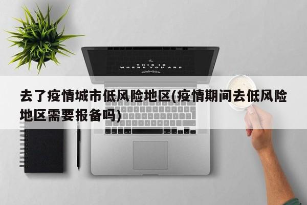 去了疫情城市低风险地区(疫情期间去低风险地区需要报备吗)